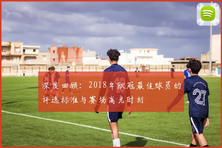 深度回顾：2018年欧冠最佳球员的评选标准与赛场高光时刻