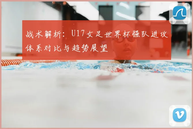 战术解析：U17女足世界杯强队进攻体系对比与趋势展望