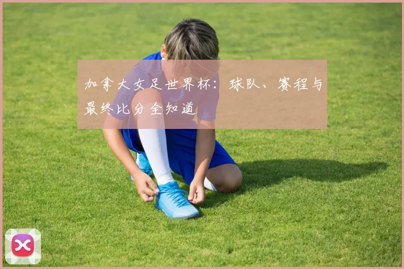 加拿大女足世界杯：球队、赛程与最终比分全知道