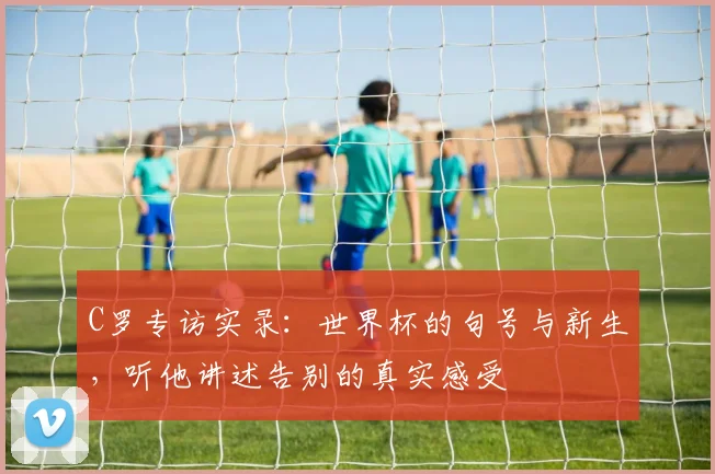 C罗专访实录：世界杯的句号与新生，听他讲述告别的真实感受