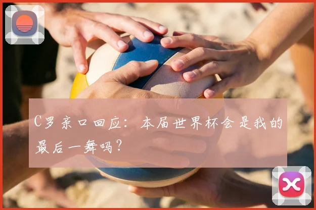 C罗亲口回应:本届世界杯会是我的最后一舞吗?