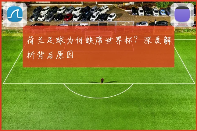 荷兰足球为何缺席世界杯？深度解析背后原因