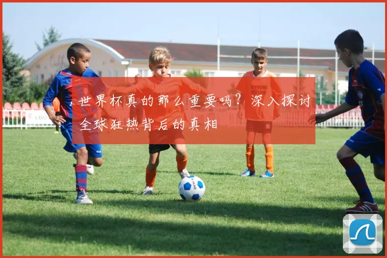 世界杯真的那么重要吗?深入探讨全球狂热背后的真相