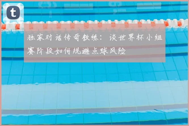 独家对话传奇教练:谈世界杯小组赛阶段如何规避点球风险