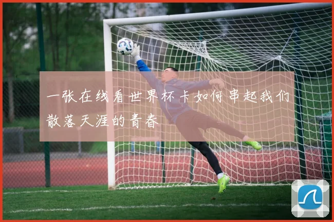 一张在线看世界杯卡如何串起我们散落天涯的青春