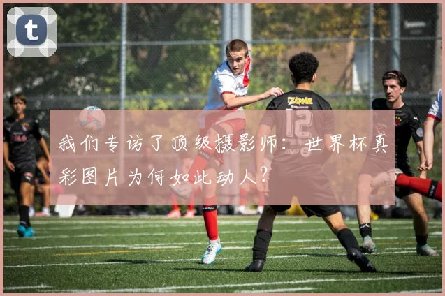 我们专访了顶级摄影师：世界杯真彩图片为何如此动人？