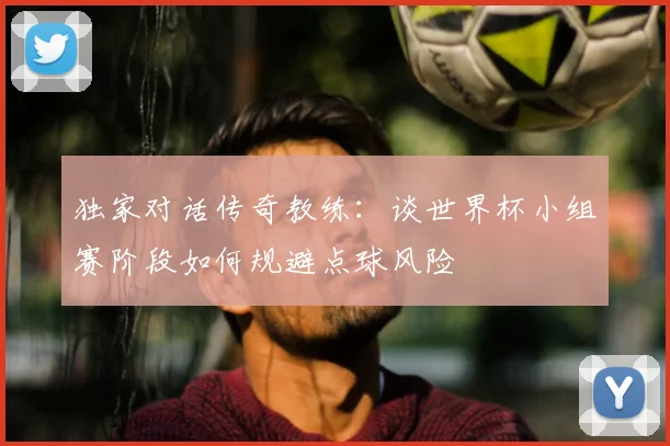 独家对话传奇教练:谈世界杯小组赛阶段如何规避点球风险
