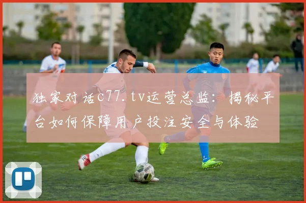 独家对话c77.tv运营总监：揭秘平台如何保障用户投注安全与体验