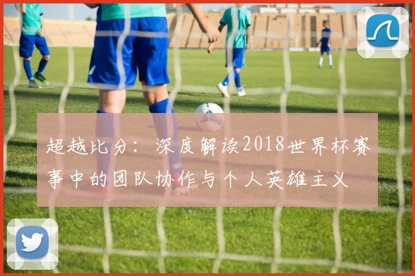 超越比分：深度解读2018世界杯赛事中的团队协作与个人英雄主义