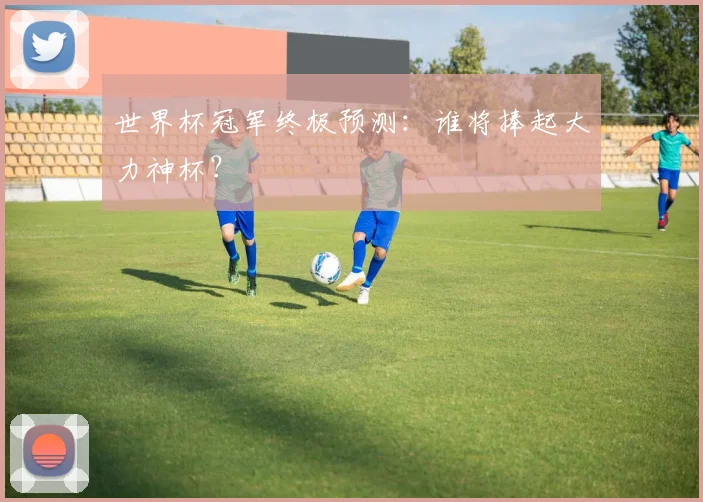 世界杯冠军终极预测：谁将捧起大力神杯？
