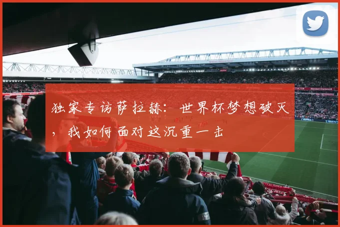 独家专访萨拉赫：世界杯梦想破灭，我如何面对这沉重一击